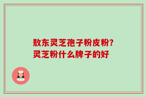 敖东灵芝孢子粉皮粉?灵芝粉什么牌子的好 敖东灵芝孢子粉皮粉?灵芝粉什么牌子的好