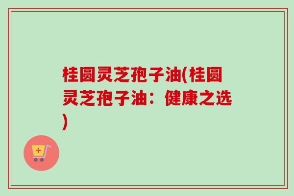 桂圆灵芝孢子油(桂圆灵芝孢子油：健康之选)