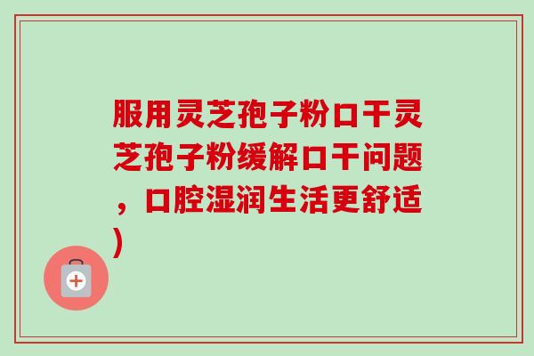 服用灵芝孢子粉口干灵芝孢子粉缓解口干问题,口腔湿润生活更舒适) 服用灵芝孢子粉口干灵芝孢子粉缓解口干问题,口腔湿润生活更舒适)