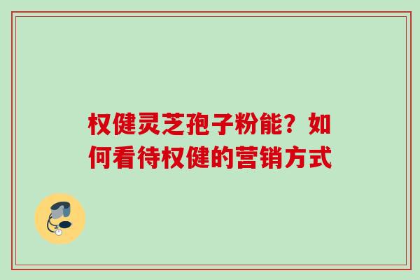 权健灵芝孢子粉能？如何看待权健的营销方式