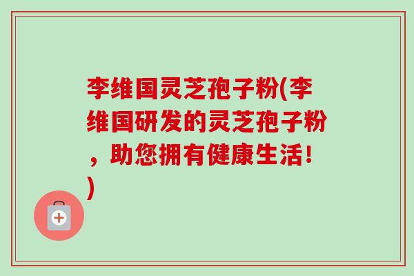 李维国灵芝孢子粉(李维国研发的灵芝孢子粉,助您拥有健康生活!) 李维国灵芝孢子粉(李维国研发的灵芝孢子粉,助您拥有健康生活!)