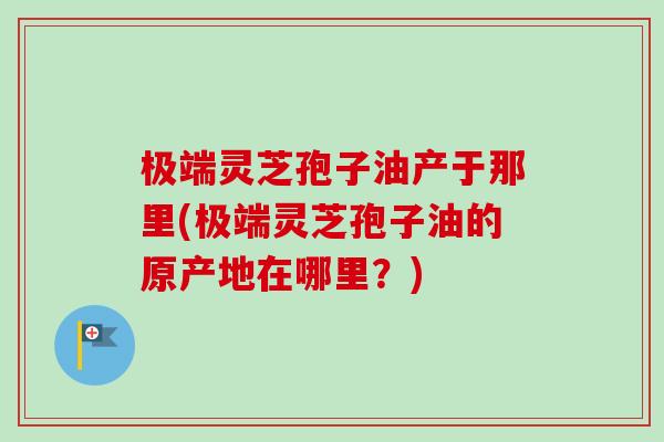 极端灵芝孢子油产于那里(极端灵芝孢子油的原产地在哪里?) 极端灵芝孢子油产于那里(极端灵芝孢子油的原产地在哪里?)