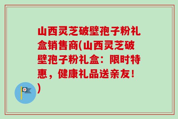 山西灵芝破壁孢子粉礼盒销售商(山西灵芝破壁孢子粉礼盒:限时特惠,健康礼品送亲友!) 山西灵芝破壁孢子粉礼盒销售商(山西灵芝破壁孢子粉礼盒:限时特惠,健康礼品送亲友!)