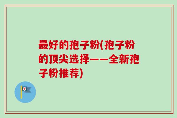 好的孢子粉(孢子粉的选择——全新孢子粉推荐) 好的孢子粉(孢子粉的选择——全新孢子粉推荐)