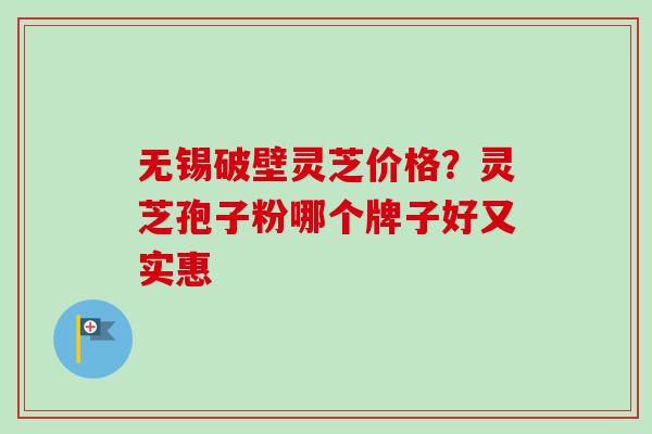 无锡破壁灵芝价格?灵芝孢子粉哪个牌子好又实惠 无锡破壁灵芝价格?灵芝孢子粉哪个牌子好又实惠