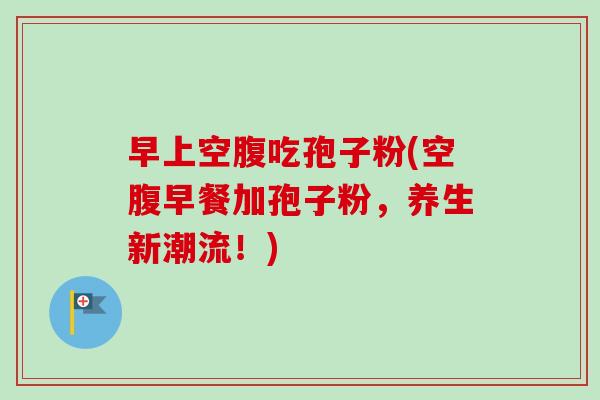 早上空腹吃孢子粉(空腹早餐加孢子粉,养生新潮流!) 早上空腹吃孢子粉(空腹早餐加孢子粉,养生新潮流!)