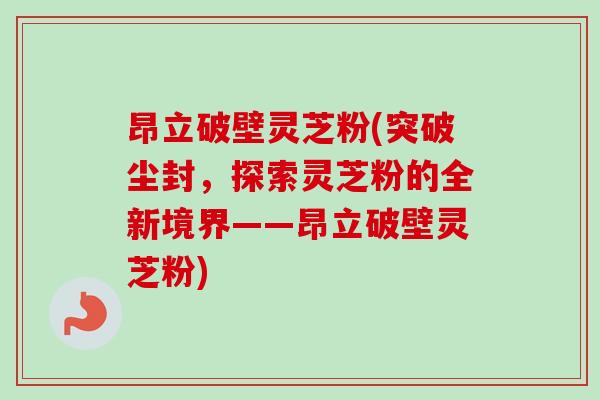 昂立破壁灵芝粉(突破尘封,探索灵芝粉的全新境界——昂立破壁灵芝粉) 昂立破壁灵芝粉(突破尘封,探索灵芝粉的全新境界——昂立破壁灵芝粉)