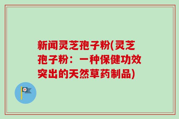 新闻灵芝孢子粉(灵芝孢子粉：一种保健功效突出的天然草药制品)