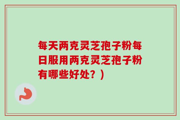 每天两克灵芝孢子粉每日服用两克灵芝孢子粉有哪些好处?) 每天两克灵芝孢子粉每日服用两克灵芝孢子粉有哪些好处?)