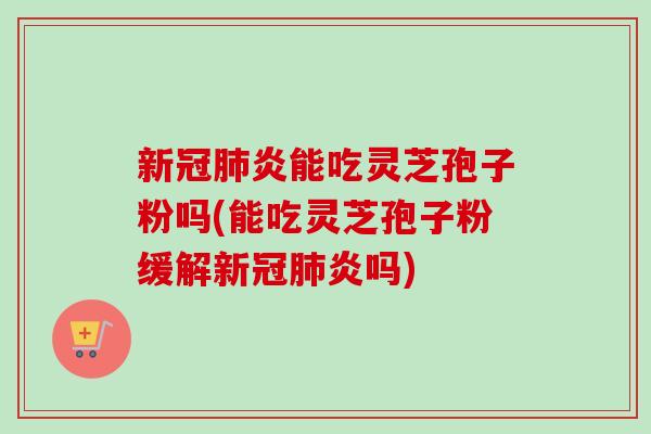 新冠炎能吃灵芝孢子粉吗(能吃灵芝孢子粉缓解新冠炎吗)