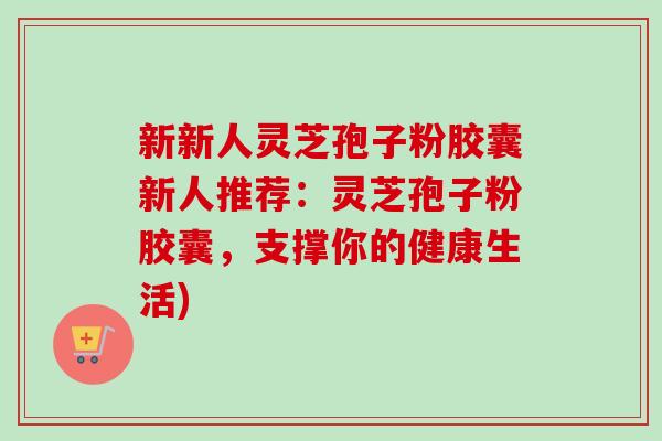 新新人灵芝孢子粉胶囊新人推荐:灵芝孢子粉胶囊,支撑你的健康生活) 新新人灵芝孢子粉胶囊新人推荐:灵芝孢子粉胶囊,支撑你的健康生活)