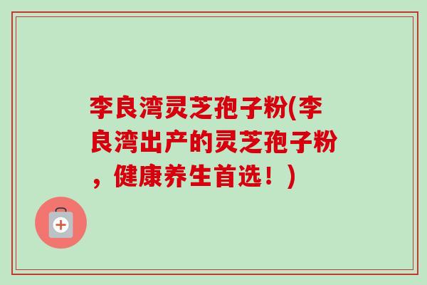 李良湾灵芝孢子粉(李良湾出产的灵芝孢子粉,健康养生首选!) 李良湾灵芝孢子粉(李良湾出产的灵芝孢子粉,健康养生首选!)