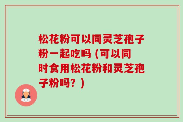 松花粉可以同灵芝孢子粉一起吃吗 (可以同时食用松花粉和灵芝孢子粉吗？)