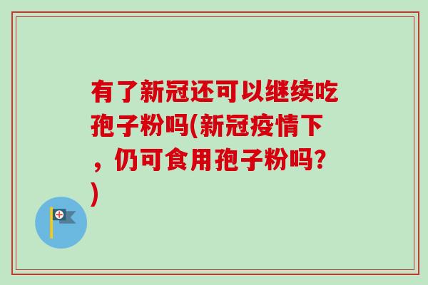 有了新冠还可以继续吃孢子粉吗(新冠疫情下,仍可食用孢子粉吗?) 有了新冠还可以继续吃孢子粉吗(新冠疫情下,仍可食用孢子粉吗?)