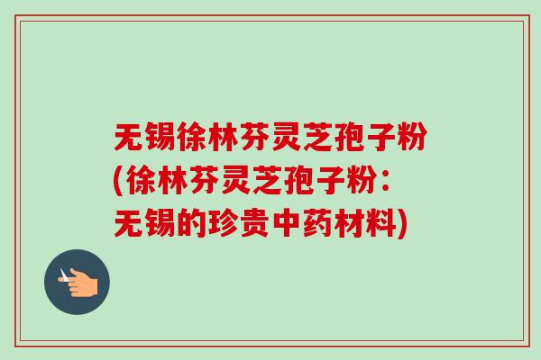 无锡徐林芬灵芝孢子粉(徐林芬灵芝孢子粉:无锡的珍贵材料) 无锡徐林芬灵芝孢子粉(徐林芬灵芝孢子粉:无锡的珍贵材料)