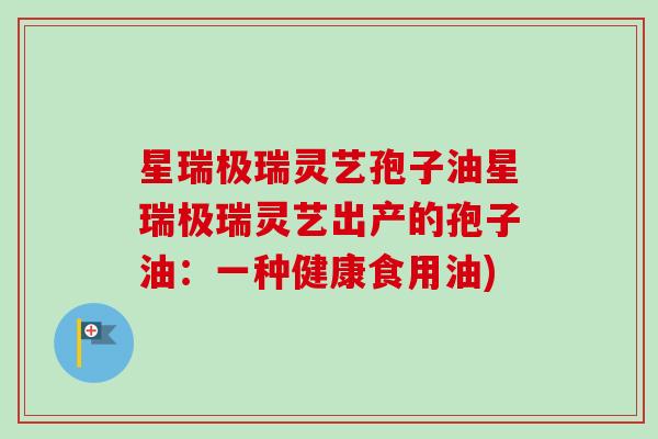 星瑞极瑞灵艺孢子油星瑞极瑞灵艺出产的孢子油:一种健康食用油) 星瑞极瑞灵艺孢子油星瑞极瑞灵艺出产的孢子油:一种健康食用油)
