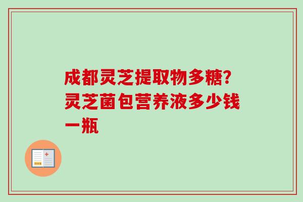 成都灵芝提取物多糖?灵芝菌包营养液多少钱一瓶 成都灵芝提取物多糖?灵芝菌包营养液多少钱一瓶