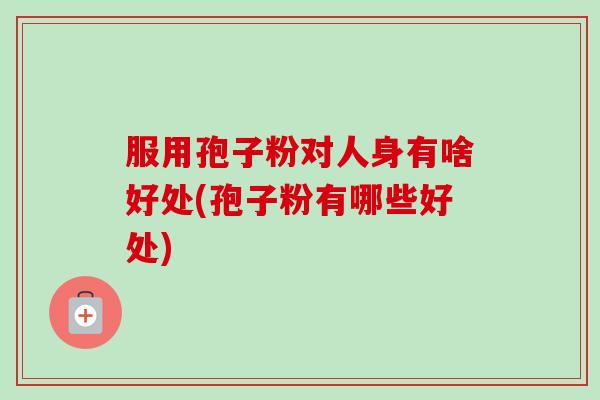服用孢子粉对人身有啥好处(孢子粉有哪些好处) 服用孢子粉对人身有啥好处(孢子粉有哪些好处)