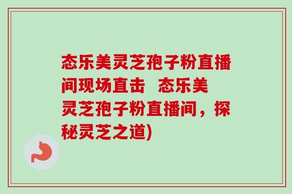 态乐美灵芝孢子粉直播间现场直击 态乐美灵芝孢子粉直播间,探秘灵芝之道) 态乐美灵芝孢子粉直播间现场直击 态乐美灵芝孢子粉直播间,探秘灵芝之道)