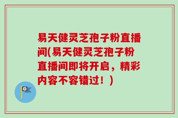 易天健灵芝孢子粉直播间(易天健灵芝孢子粉直播间即将开启,精彩内容不容错过!) 易天健灵芝孢子粉直播间(易天健灵芝孢子粉直播间即将开启,精彩内容不容错过!)