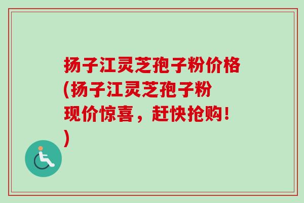 扬子江灵芝孢子粉价格(扬子江灵芝孢子粉 现价惊喜,赶快抢购!) 扬子江灵芝孢子粉价格(扬子江灵芝孢子粉 现价惊喜,赶快抢购!)