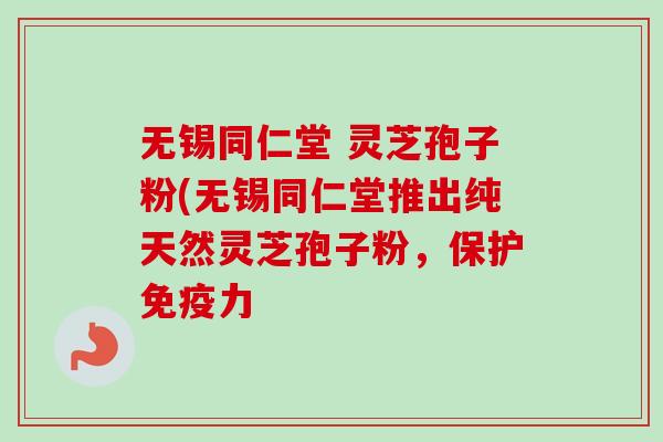 无锡同仁堂 灵芝孢子粉(无锡同仁堂推出纯天然灵芝孢子粉，保护免疫力