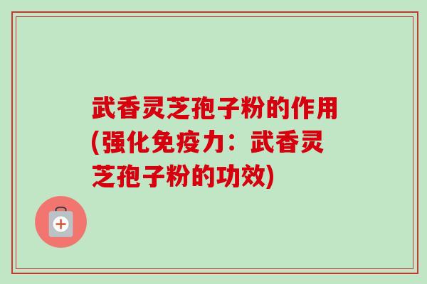 武香灵芝孢子粉的作用(强化免疫力:武香灵芝孢子粉的功效) 武香灵芝孢子粉的作用(强化免疫力:武香灵芝孢子粉的功效)