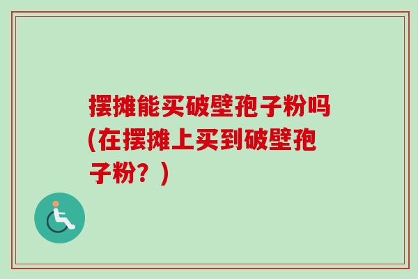 摆摊能买破壁孢子粉吗(在摆摊上买到破壁孢子粉？)