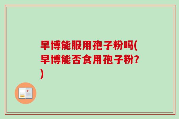 早博能服用孢子粉吗(早博能否食用孢子粉?) 早博能服用孢子粉吗(早博能否食用孢子粉?)