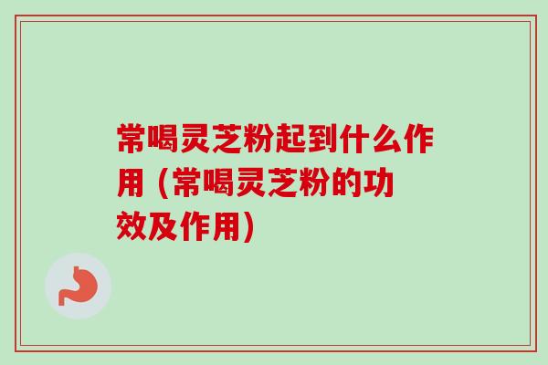 常喝灵芝粉起到什么作用 (常喝灵芝粉的功效及作用) 常喝灵芝粉起到什么作用 (常喝灵芝粉的功效及作用)