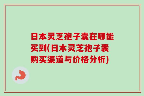 日本灵芝孢子囊在哪能买到(日本灵芝孢子囊购买渠道与价格分析)