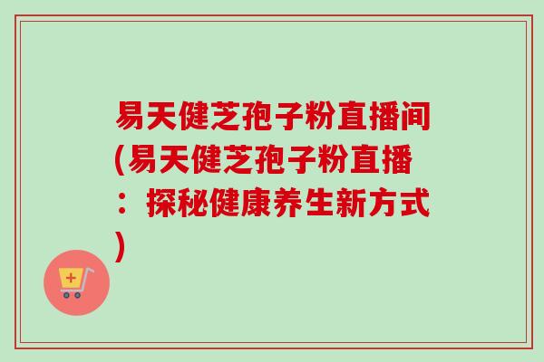 易天健芝孢子粉直播间(易天健芝孢子粉直播:探秘健康养生新方式) 易天健芝孢子粉直播间(易天健芝孢子粉直播:探秘健康养生新方式)