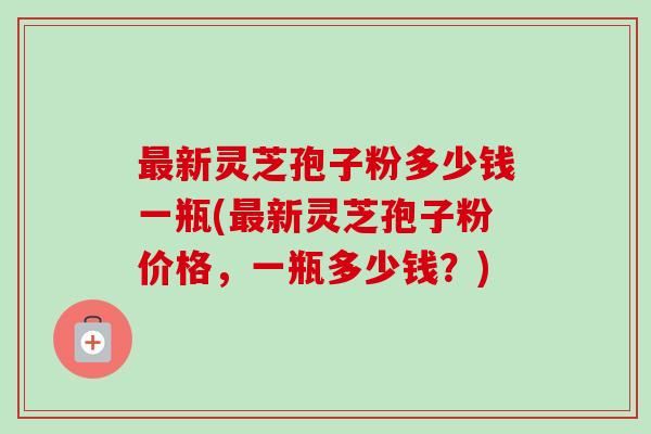新灵芝孢子粉多少钱一瓶(新灵芝孢子粉价格,一瓶多少钱?) 新灵芝孢子粉多少钱一瓶(新灵芝孢子粉价格,一瓶多少钱?)