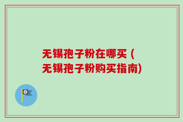 无锡孢子粉在哪买 (无锡孢子粉购买指南) 无锡孢子粉在哪买 (无锡孢子粉购买指南)