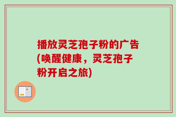 播放灵芝孢子粉的广告(唤醒健康,灵芝孢子粉开启之旅) 播放灵芝孢子粉的广告(唤醒健康,灵芝孢子粉开启之旅)