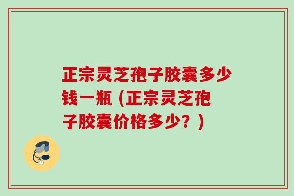 正宗灵芝孢子胶囊多少钱一瓶 (正宗灵芝孢子胶囊价格多少?) 正宗灵芝孢子胶囊多少钱一瓶 (正宗灵芝孢子胶囊价格多少?)