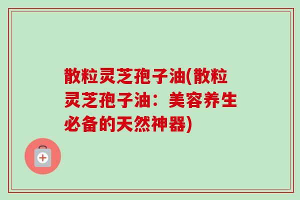 散粒灵芝孢子油(散粒灵芝孢子油：美容养生必备的天然神器)