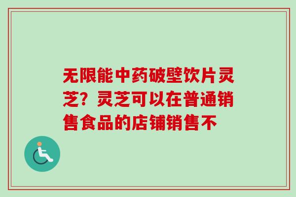 无限能破壁饮片灵芝?灵芝可以在普通销售食品的店铺销售不 无限能破壁饮片灵芝?灵芝可以在普通销售食品的店铺销售不