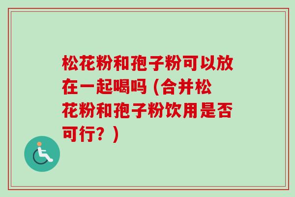 松花粉和孢子粉可以放在一起喝吗 (合并松花粉和孢子粉饮用是否可行?) 松花粉和孢子粉可以放在一起喝吗 (合并松花粉和孢子粉饮用是否可行?)