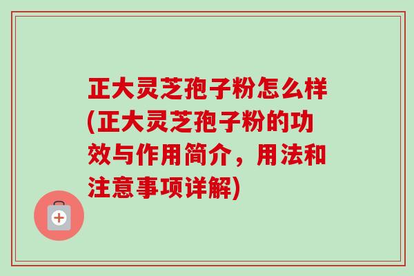 正大灵芝孢子粉怎么样(正大灵芝孢子粉的功效与作用简介,用法和注意事项详解) 正大灵芝孢子粉怎么样(正大灵芝孢子粉的功效与作用简介,用法和注意事项详解)