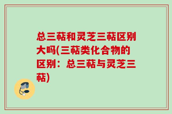 总三萜和灵芝三萜区别大吗(三萜类化合物的区别：总三萜与灵芝三萜)