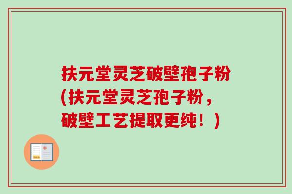 扶元堂灵芝破壁孢子粉(扶元堂灵芝孢子粉，破壁工艺提取更纯！)