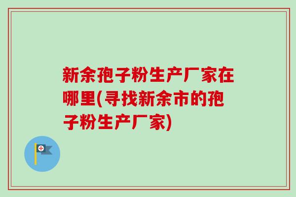 新余孢子粉生产厂家在哪里(寻找新余市的孢子粉生产厂家)