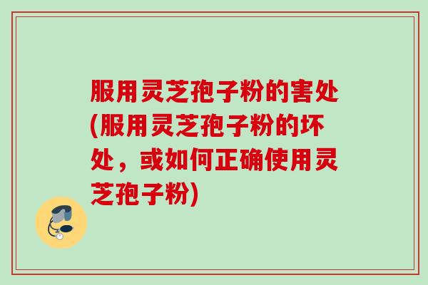 服用灵芝孢子粉的害处(服用灵芝孢子粉的坏处，或如何正确使用灵芝孢子粉)