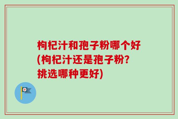 枸杞汁和孢子粉哪个好(枸杞汁还是孢子粉？挑选哪种更好)