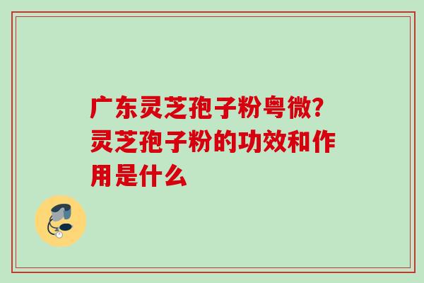 广东灵芝孢子粉粤微?灵芝孢子粉的功效和作用是什么 广东灵芝孢子粉粤微?灵芝孢子粉的功效和作用是什么