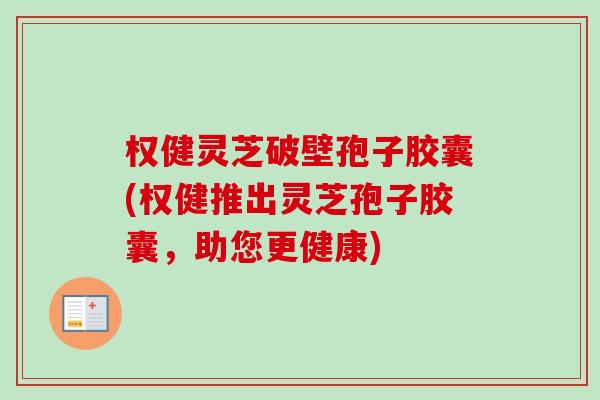 权健灵芝破壁孢子胶囊(权健推出灵芝孢子胶囊,助您更健康) 权健灵芝破壁孢子胶囊(权健推出灵芝孢子胶囊,助您更健康)