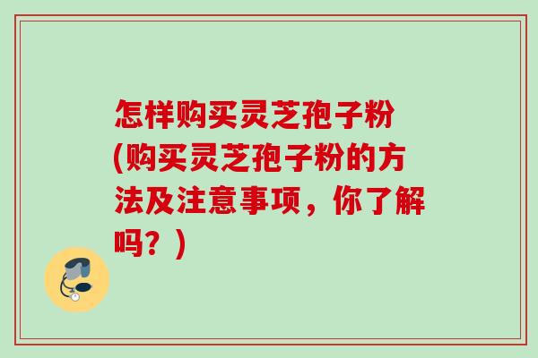 怎样购买灵芝孢子粉 (购买灵芝孢子粉的方法及注意事项，你了解吗？)