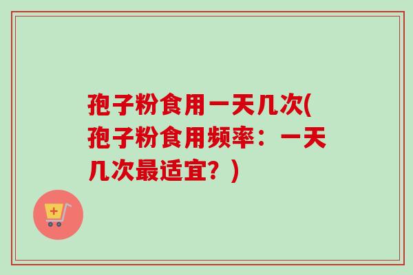 孢子粉食用一天几次(孢子粉食用频率:一天几次适宜?) 孢子粉食用一天几次(孢子粉食用频率:一天几次适宜?)