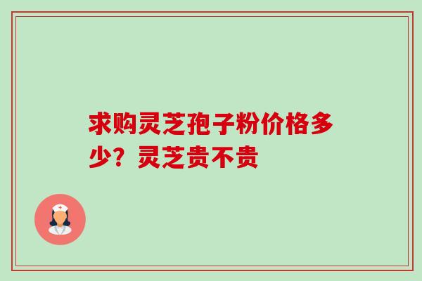 求购灵芝孢子粉价格多少?灵芝贵不贵 求购灵芝孢子粉价格多少?灵芝贵不贵